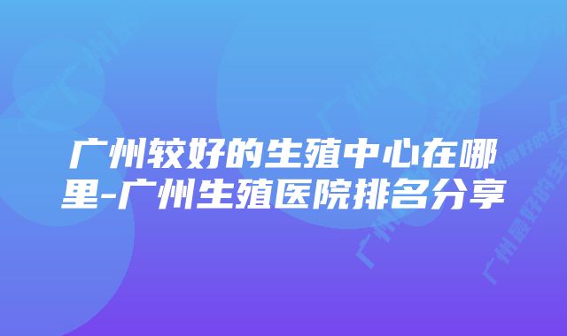 广州较好的生殖中心在哪里-广州生殖医院排名分享