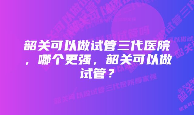 韶关可以做试管三代医院，哪个更强，韶关可以做试管？