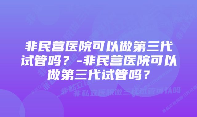 非民营医院可以做第三代试管吗？-非民营医院可以做第三代试管吗？