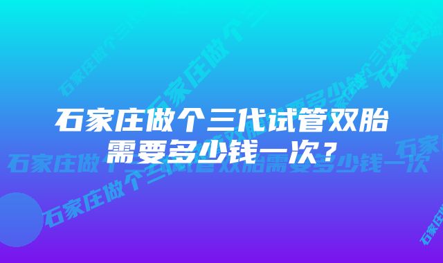 石家庄做个三代试管双胎需要多少钱一次？