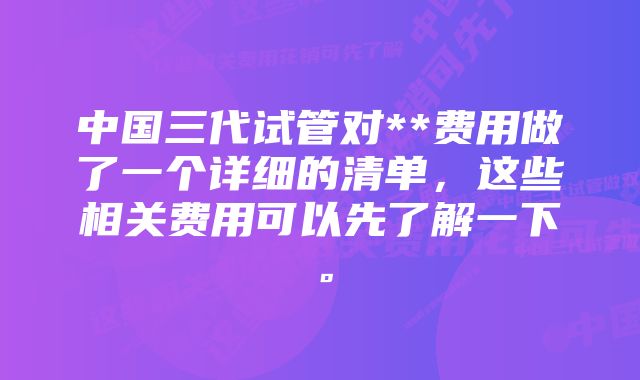 中国三代试管对**费用做了一个详细的清单，这些相关费用可以先了解一下。