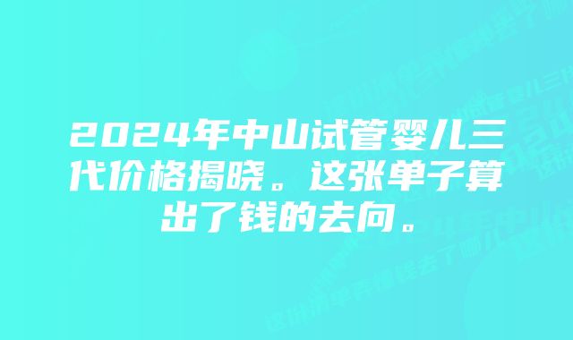 2024年中山试管婴儿三代价格揭晓。这张单子算出了钱的去向。