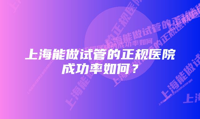 上海能做试管的正规医院成功率如何？