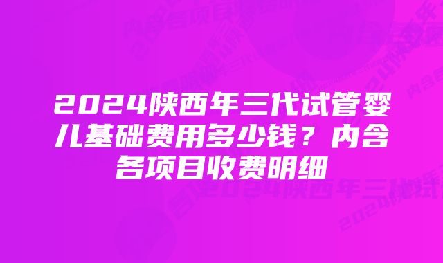 2024陕西年三代试管婴儿基础费用多少钱？内含各项目收费明细