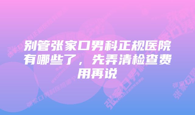 别管张家口男科正规医院有哪些了，先弄清检查费用再说