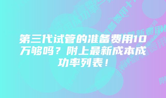 第三代试管的准备费用10万够吗？附上最新成本成功率列表！