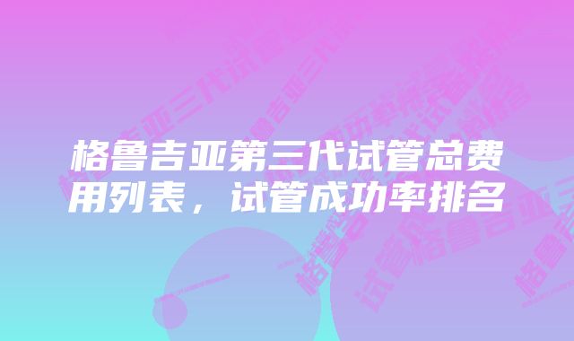 格鲁吉亚第三代试管总费用列表，试管成功率排名