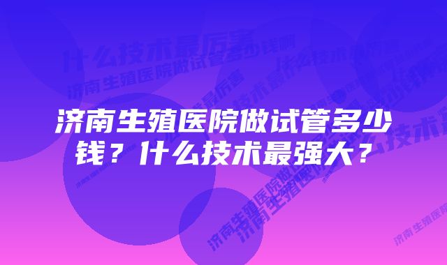 济南生殖医院做试管多少钱？什么技术最强大？