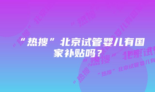 “热搜”北京试管婴儿有国家补贴吗？