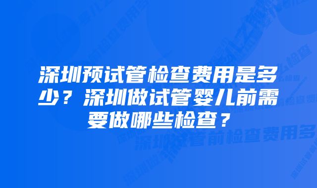 深圳预试管检查费用是多少？深圳做试管婴儿前需要做哪些检查？