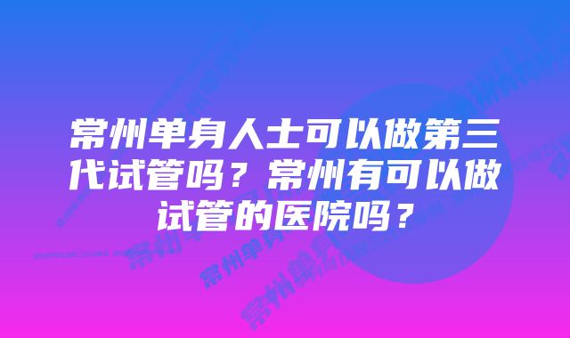 常州单身人士可以做第三代试管吗？常州有可以做试管的医院吗？