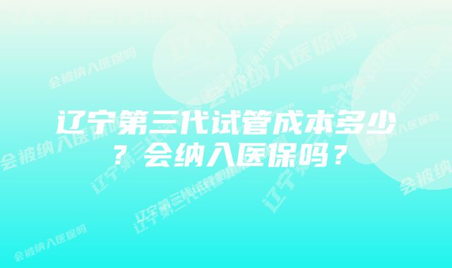 辽宁第三代试管成本多少？会纳入医保吗？