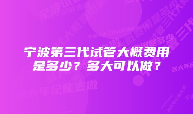 宁波第三代试管大概费用是多少？多大可以做？