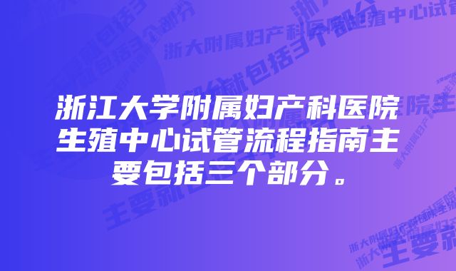 浙江大学附属妇产科医院生殖中心试管流程指南主要包括三个部分。