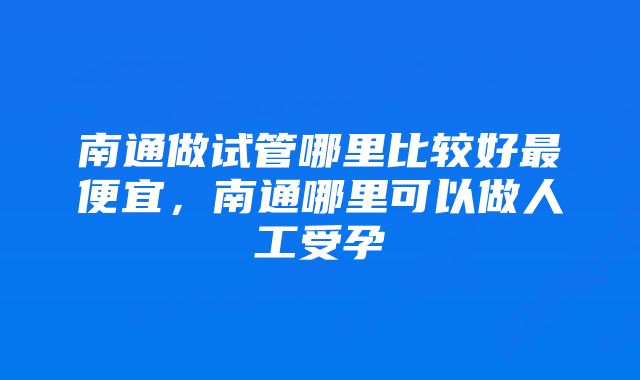 南通做试管哪里比较好最便宜，南通哪里可以做人工受孕