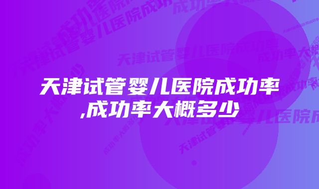 天津试管婴儿医院成功率,成功率大概多少