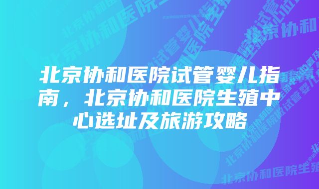 北京协和医院试管婴儿指南，北京协和医院生殖中心选址及旅游攻略