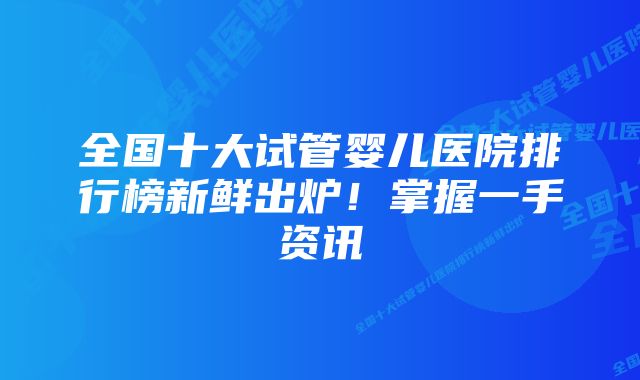 全国十大试管婴儿医院排行榜新鲜出炉！掌握一手资讯