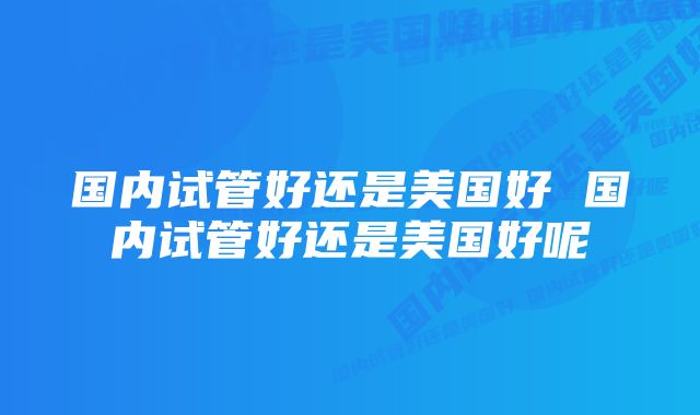 国内试管好还是美国好 国内试管好还是美国好呢