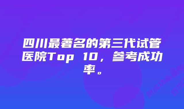 四川最著名的第三代试管医院Top 10，参考成功率。