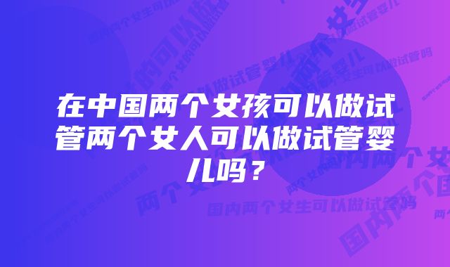 在中国两个女孩可以做试管两个女人可以做试管婴儿吗？