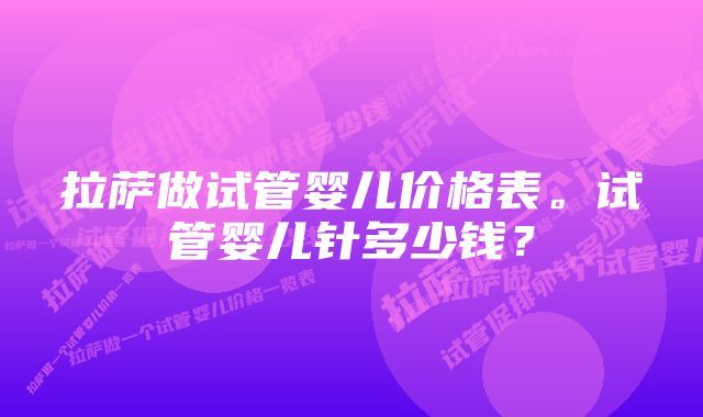 拉萨做试管婴儿价格表。试管婴儿针多少钱？