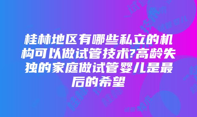 桂林地区有哪些私立的机构可以做试管技术?高龄失独的家庭做试管婴儿是最后的希望