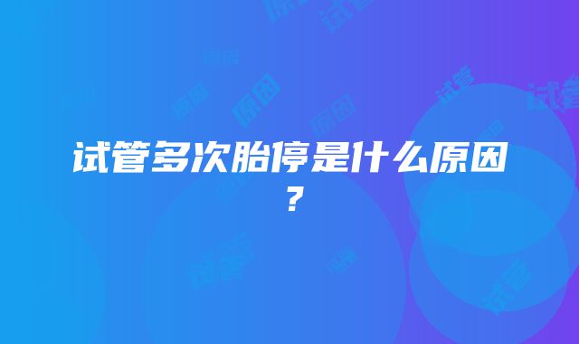 试管多次胎停是什么原因？