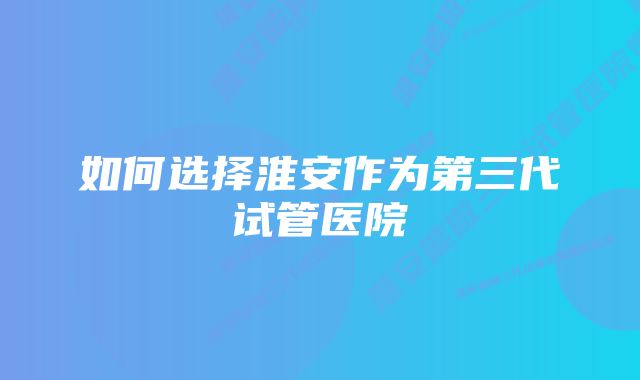 如何选择淮安作为第三代试管医院