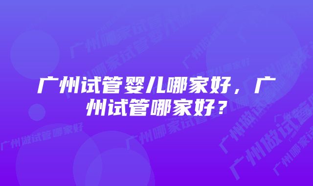 广州试管婴儿哪家好，广州试管哪家好？