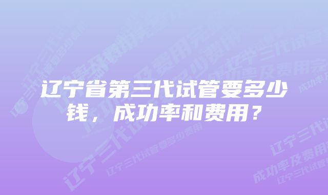 辽宁省第三代试管要多少钱，成功率和费用？