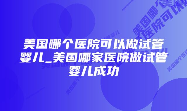 美国哪个医院可以做试管婴儿_美国哪家医院做试管婴儿成功