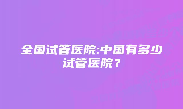 全国试管医院:中国有多少试管医院？