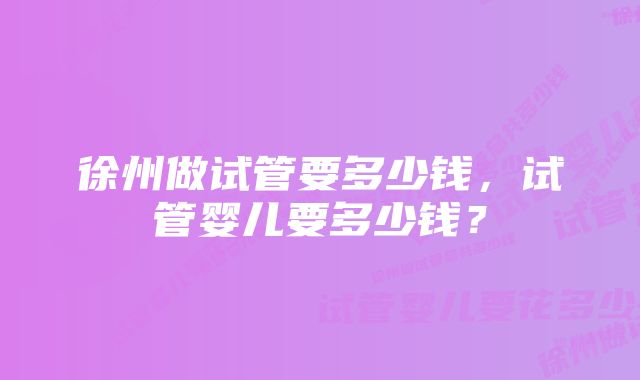 徐州做试管要多少钱，试管婴儿要多少钱？