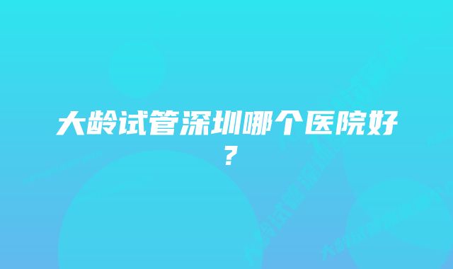 大龄试管深圳哪个医院好？