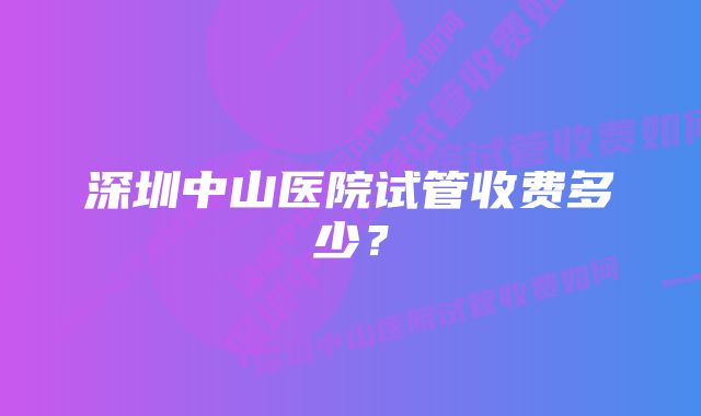 深圳中山医院试管收费多少？