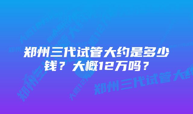 郑州三代试管大约是多少钱？大概12万吗？