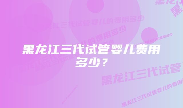 黑龙江三代试管婴儿费用多少？