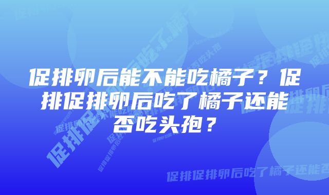 促排卵后能不能吃橘子？促排促排卵后吃了橘子还能否吃头孢？