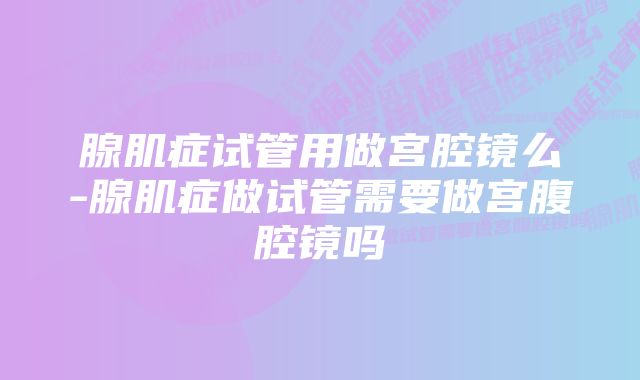 腺肌症试管用做宫腔镜么-腺肌症做试管需要做宫腹腔镜吗