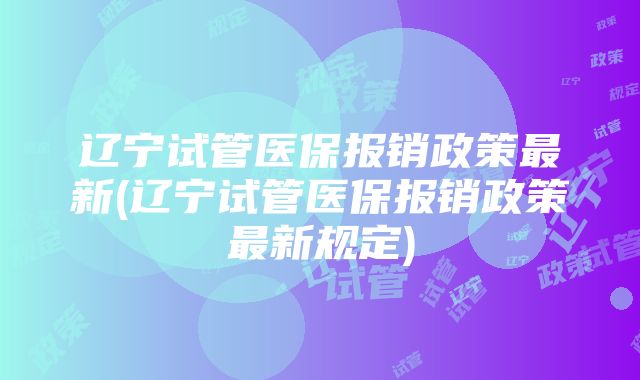 辽宁试管医保报销政策最新(辽宁试管医保报销政策最新规定)