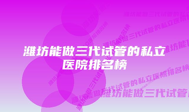 潍坊能做三代试管的私立医院排名榜