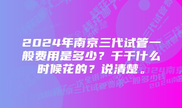 2024年南京三代试管一般费用是多少？千千什么时候花的？说清楚。