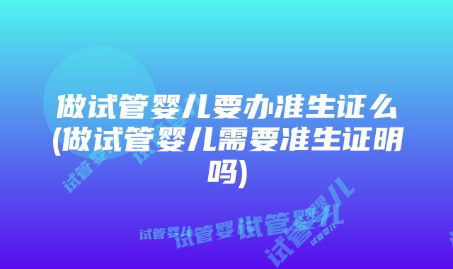 做试管婴儿要办准生证么(做试管婴儿需要准生证明吗)