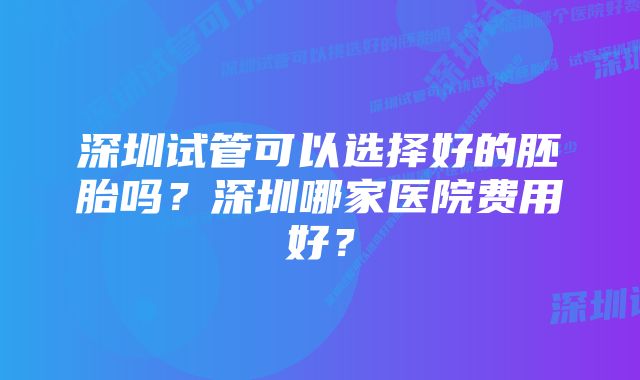 深圳试管可以选择好的胚胎吗？深圳哪家医院费用好？