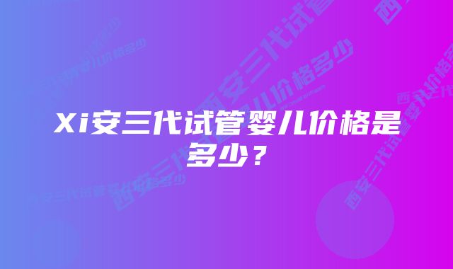 Xi安三代试管婴儿价格是多少？