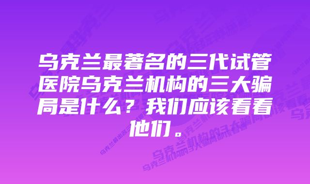 乌克兰最著名的三代试管医院乌克兰机构的三大骗局是什么？我们应该看看他们。