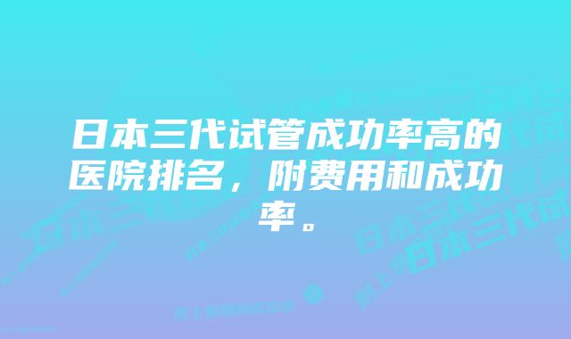 日本三代试管成功率高的医院排名，附费用和成功率。