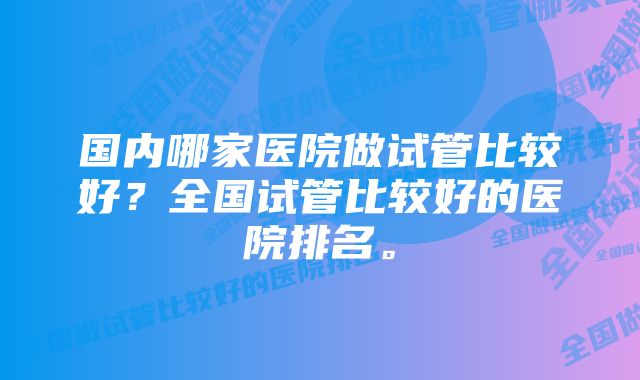 国内哪家医院做试管比较好？全国试管比较好的医院排名。