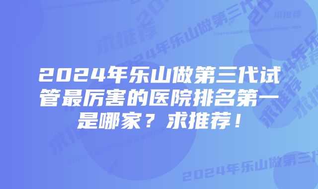 2024年乐山做第三代试管最厉害的医院排名第一是哪家？求推荐！